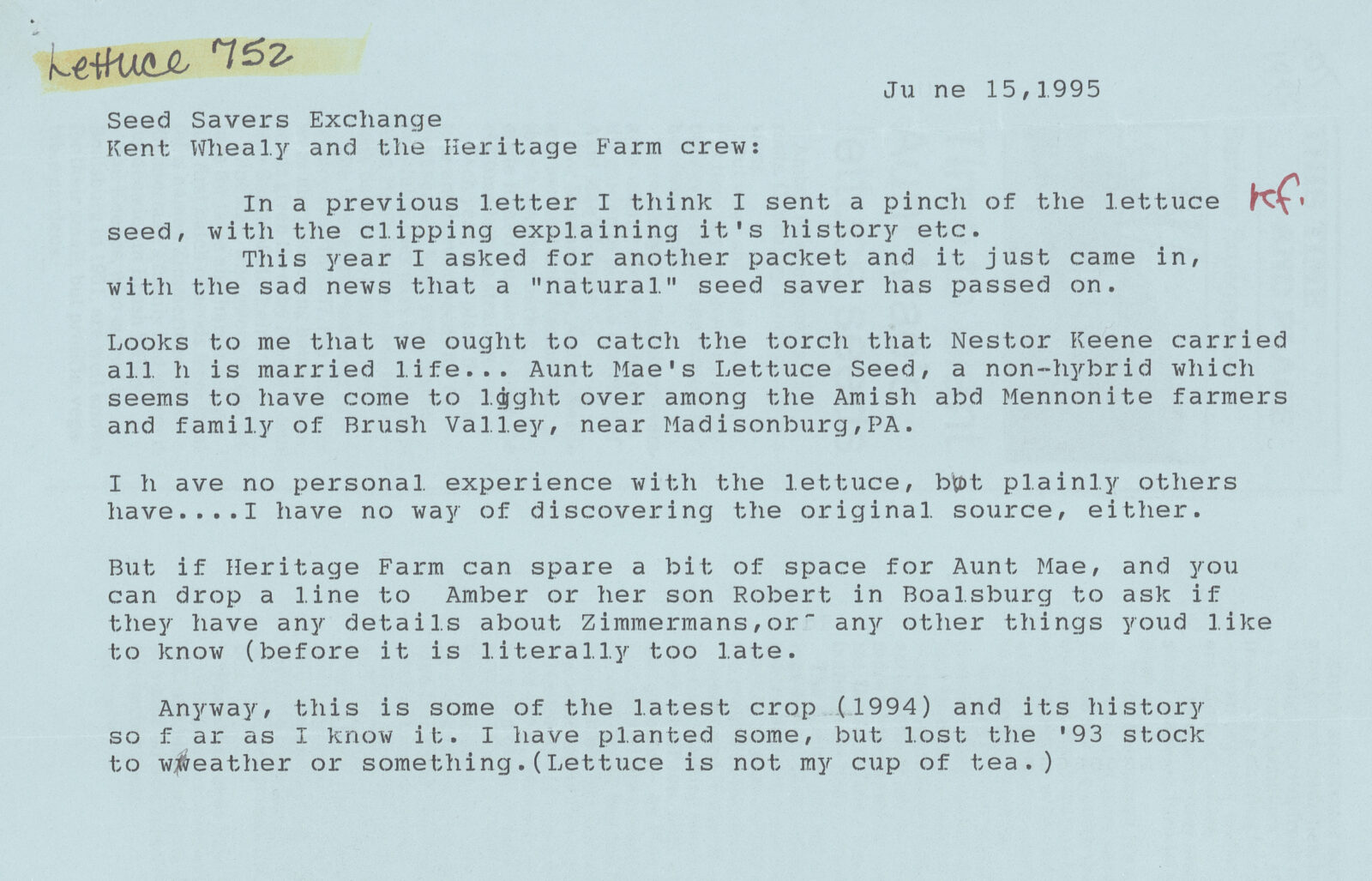 A typed letter reads the following: June 15, 1995 Seed Savers Exchange Kent Whealy and the Heritage Farm crew: In a previous letter I think I sent a pinch of the lettuce seed, with the clipping explaining [its] history etc. This year I asked for another packet and it just came in, with the sad news that a “natural” seed saver had passed on. Looks to me that we ought to catch the torch that Nestor Keene carried all his married life…Aunt Mae’s Lettuce Seed, a non-hybrid which seems to have come to light over among the Amish [and] Mennonite farmers and family of Brush Valley, near Madisonburg, PA. I have no personal experience with the lettuce, but plainly others have….I have no way of discovering the original source, either. But if Heritage Farm can spare a bit of space for Aunt Mae, and you can drop a line to Amber or her son Robert in Boalsburg to ask if they have any details about Zimmermans, or any other things you’d like to know (before it is literally too late). Anyway, this is some of the latest crop (1994) and its history so far as I know it. I have planted some, but lost the ’93 stock to weather or something. (Lettuce is not my cup of tea.)